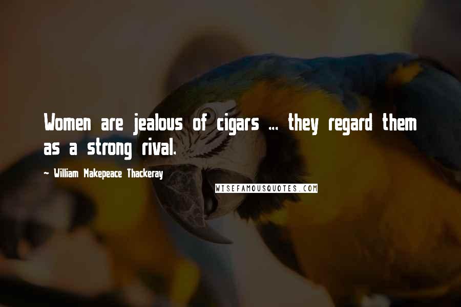 William Makepeace Thackeray Quotes: Women are jealous of cigars ... they regard them as a strong rival.