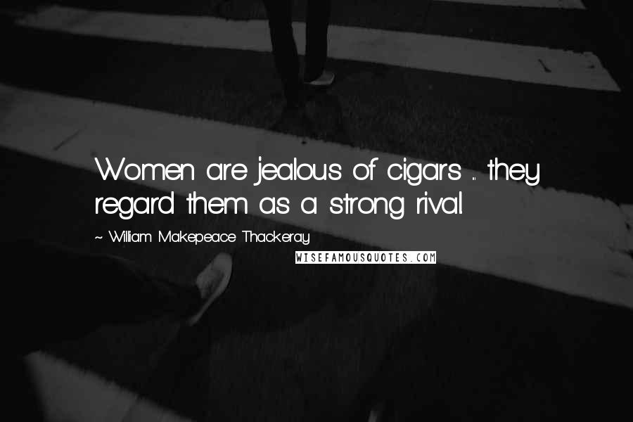 William Makepeace Thackeray Quotes: Women are jealous of cigars ... they regard them as a strong rival.