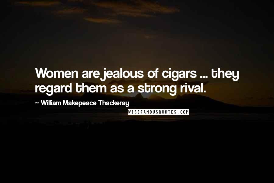 William Makepeace Thackeray Quotes: Women are jealous of cigars ... they regard them as a strong rival.