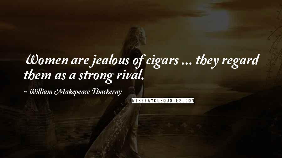 William Makepeace Thackeray Quotes: Women are jealous of cigars ... they regard them as a strong rival.