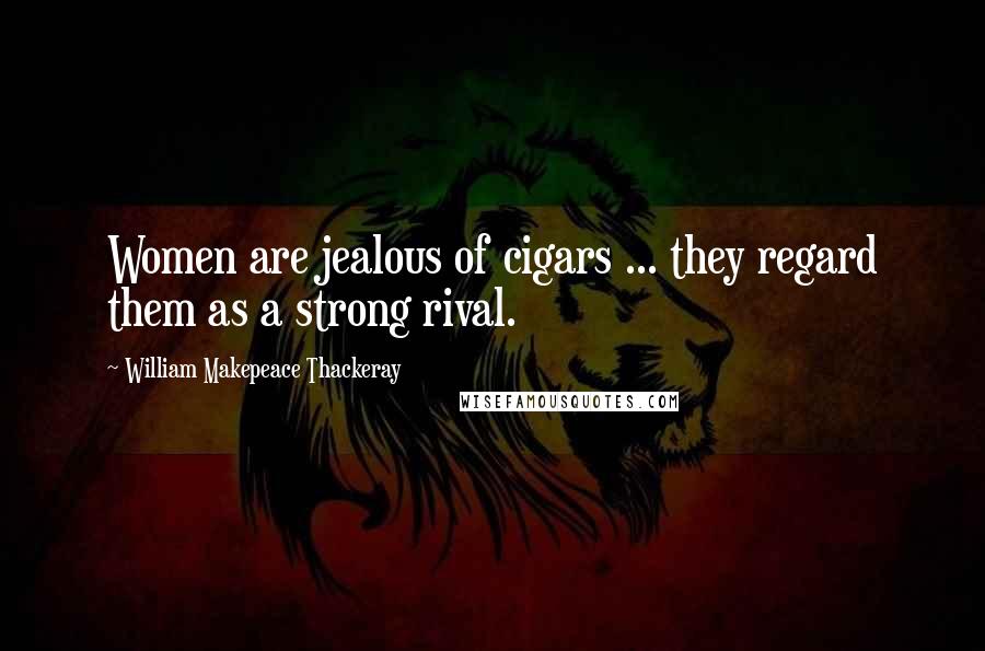 William Makepeace Thackeray Quotes: Women are jealous of cigars ... they regard them as a strong rival.
