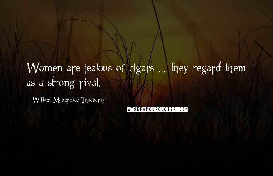 William Makepeace Thackeray Quotes: Women are jealous of cigars ... they regard them as a strong rival.