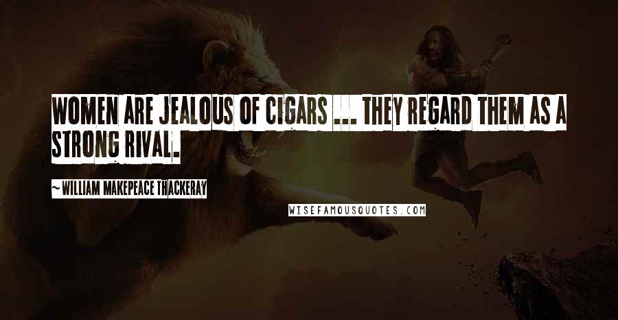 William Makepeace Thackeray Quotes: Women are jealous of cigars ... they regard them as a strong rival.