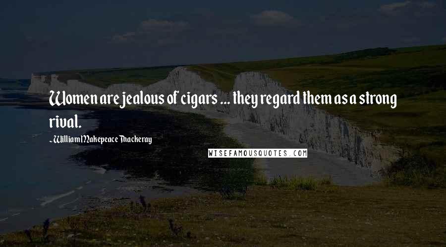 William Makepeace Thackeray Quotes: Women are jealous of cigars ... they regard them as a strong rival.