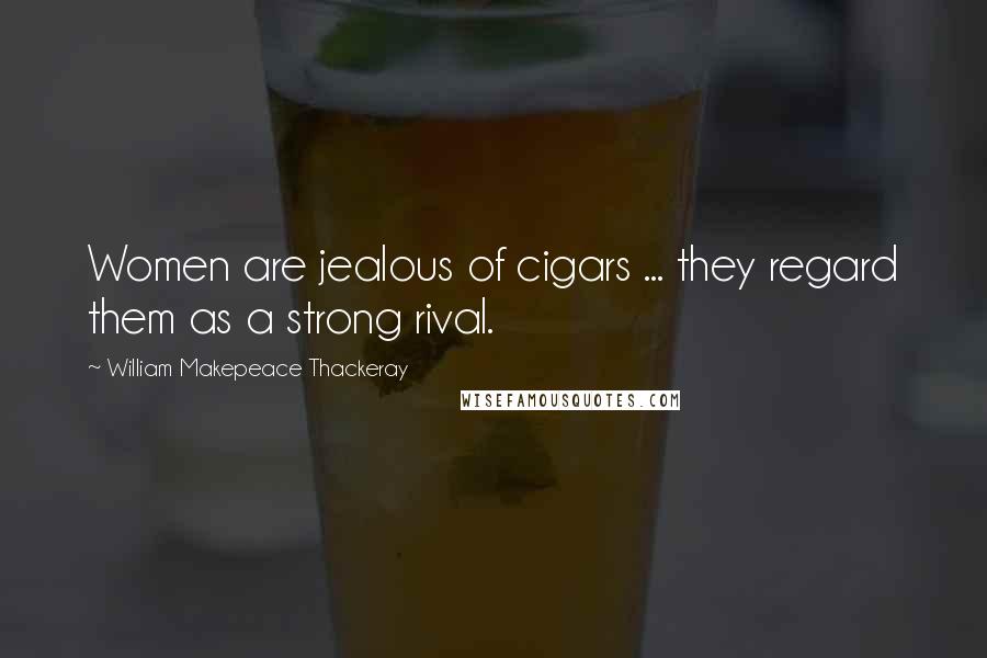 William Makepeace Thackeray Quotes: Women are jealous of cigars ... they regard them as a strong rival.