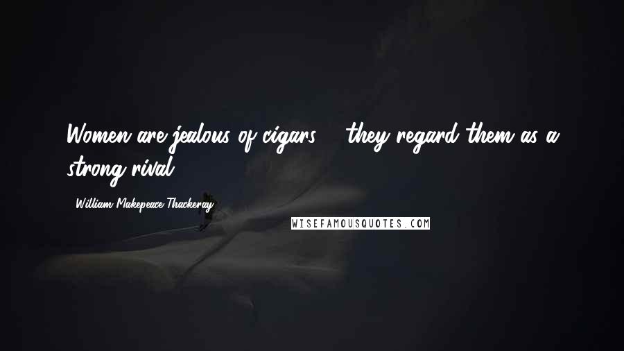 William Makepeace Thackeray Quotes: Women are jealous of cigars ... they regard them as a strong rival.