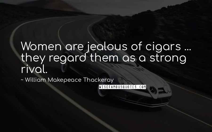 William Makepeace Thackeray Quotes: Women are jealous of cigars ... they regard them as a strong rival.