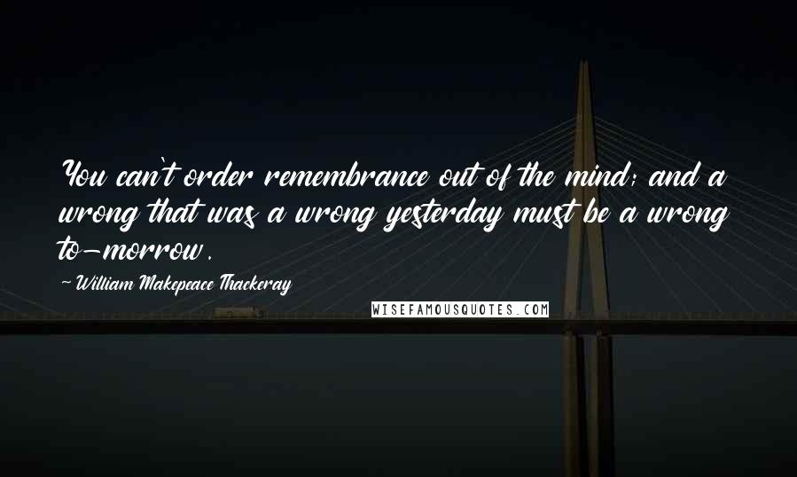 William Makepeace Thackeray Quotes: You can't order remembrance out of the mind; and a wrong that was a wrong yesterday must be a wrong to-morrow.