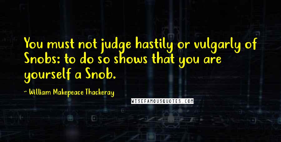 William Makepeace Thackeray Quotes: You must not judge hastily or vulgarly of Snobs: to do so shows that you are yourself a Snob.