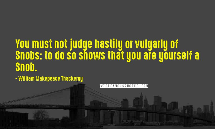 William Makepeace Thackeray Quotes: You must not judge hastily or vulgarly of Snobs: to do so shows that you are yourself a Snob.