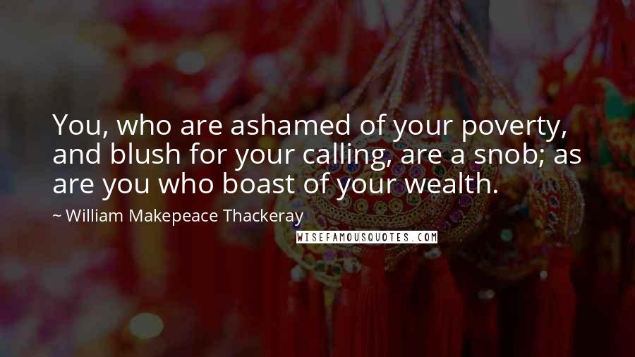 William Makepeace Thackeray Quotes: You, who are ashamed of your poverty, and blush for your calling, are a snob; as are you who boast of your wealth.