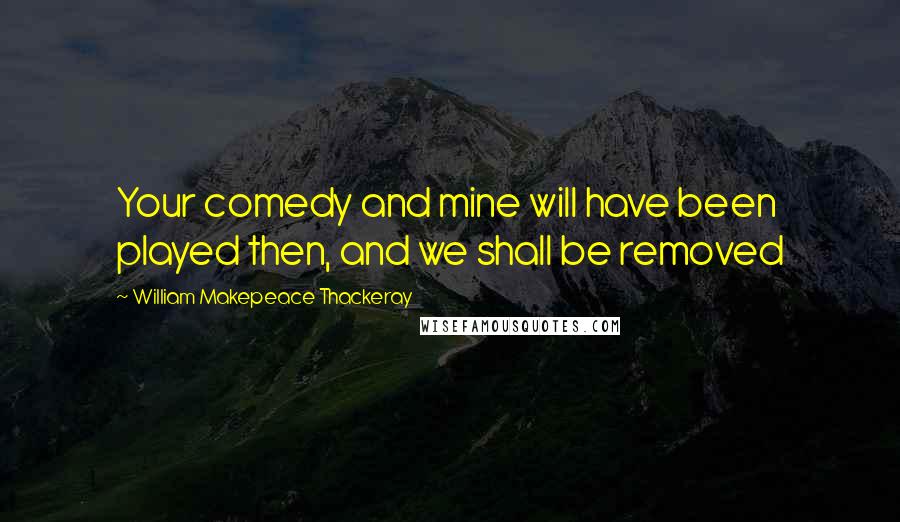 William Makepeace Thackeray Quotes: Your comedy and mine will have been played then, and we shall be removed