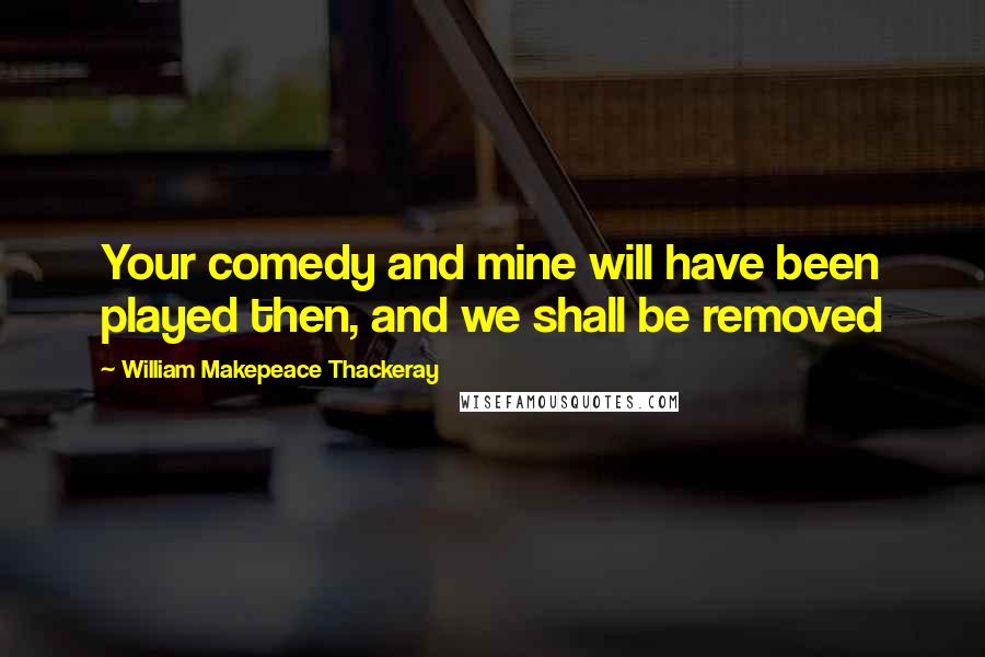 William Makepeace Thackeray Quotes: Your comedy and mine will have been played then, and we shall be removed