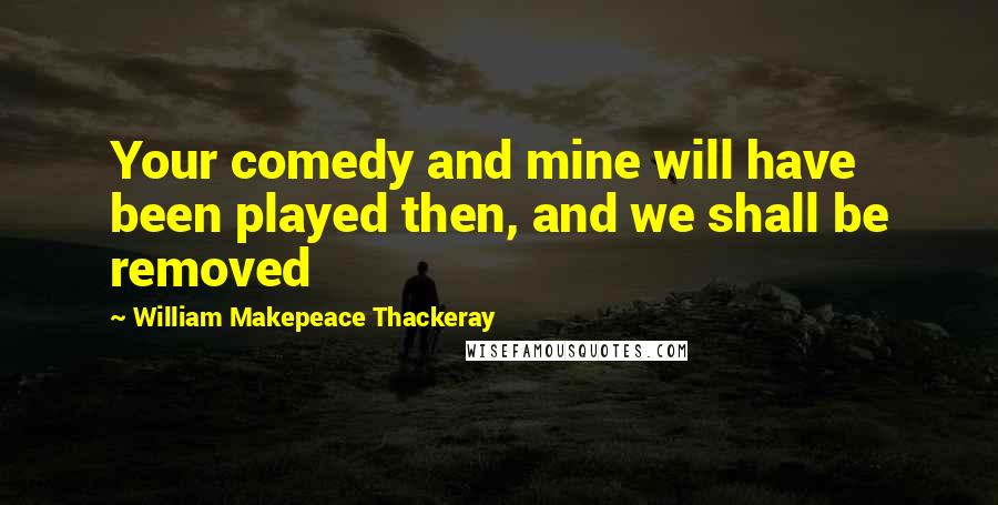 William Makepeace Thackeray Quotes: Your comedy and mine will have been played then, and we shall be removed