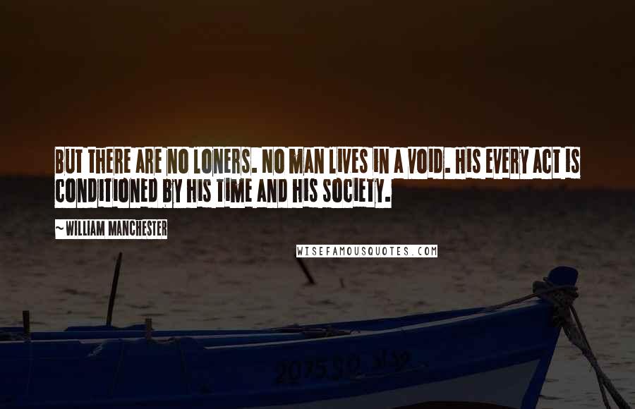 William Manchester Quotes: But there are no loners. No man lives in a void. His every act is conditioned by his time and his society.