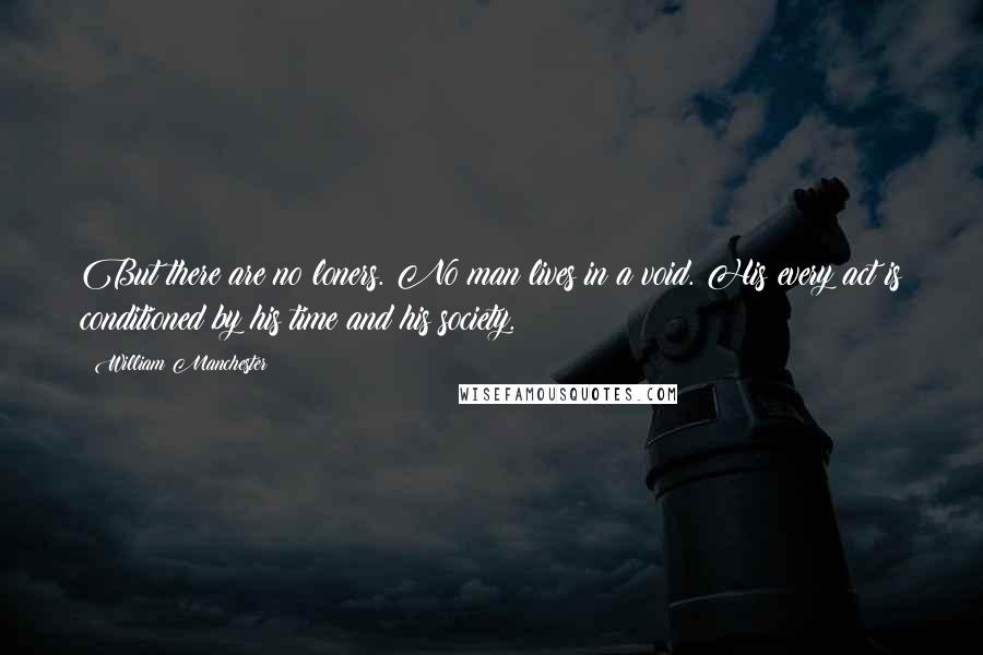 William Manchester Quotes: But there are no loners. No man lives in a void. His every act is conditioned by his time and his society.