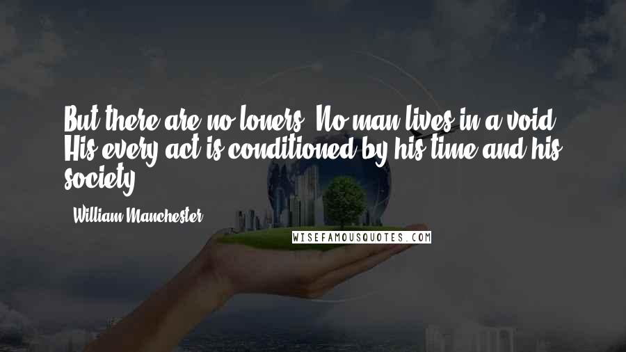 William Manchester Quotes: But there are no loners. No man lives in a void. His every act is conditioned by his time and his society.