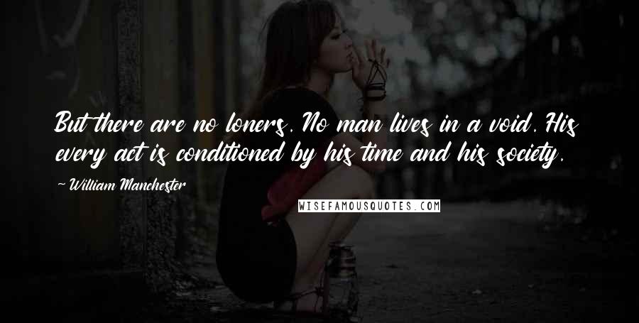 William Manchester Quotes: But there are no loners. No man lives in a void. His every act is conditioned by his time and his society.