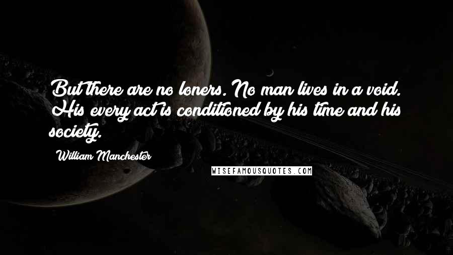 William Manchester Quotes: But there are no loners. No man lives in a void. His every act is conditioned by his time and his society.