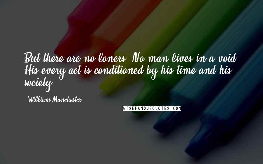 William Manchester Quotes: But there are no loners. No man lives in a void. His every act is conditioned by his time and his society.