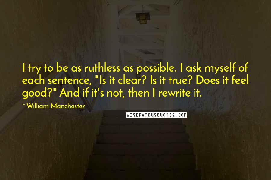 William Manchester Quotes: I try to be as ruthless as possible. I ask myself of each sentence, "Is it clear? Is it true? Does it feel good?" And if it's not, then I rewrite it.