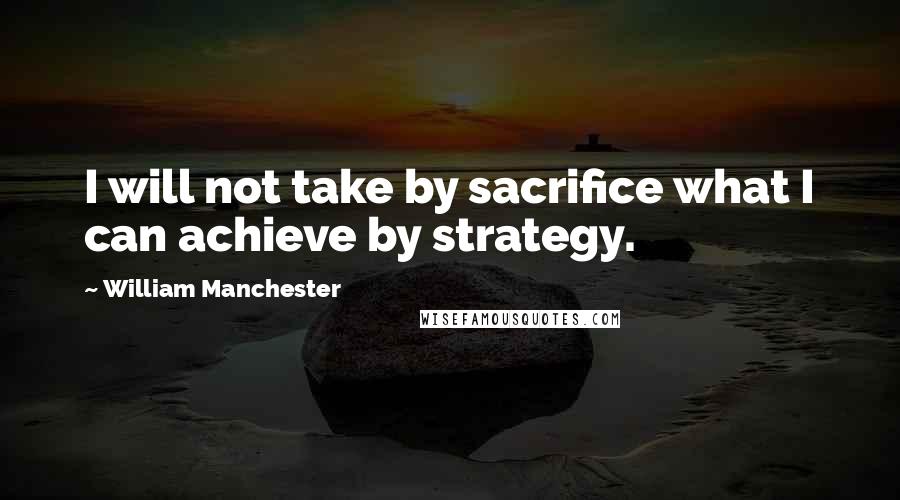 William Manchester Quotes: I will not take by sacrifice what I can achieve by strategy.