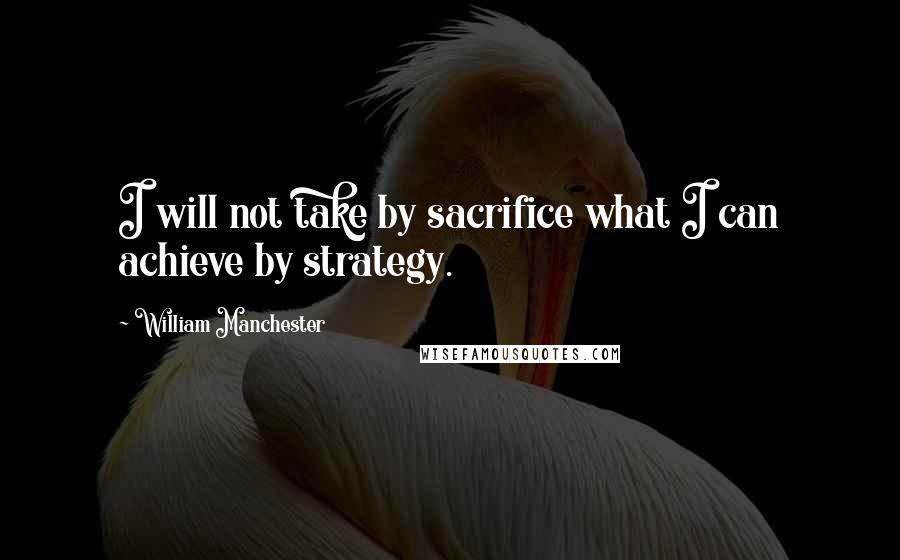 William Manchester Quotes: I will not take by sacrifice what I can achieve by strategy.