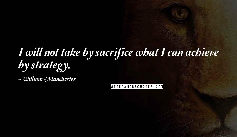 William Manchester Quotes: I will not take by sacrifice what I can achieve by strategy.