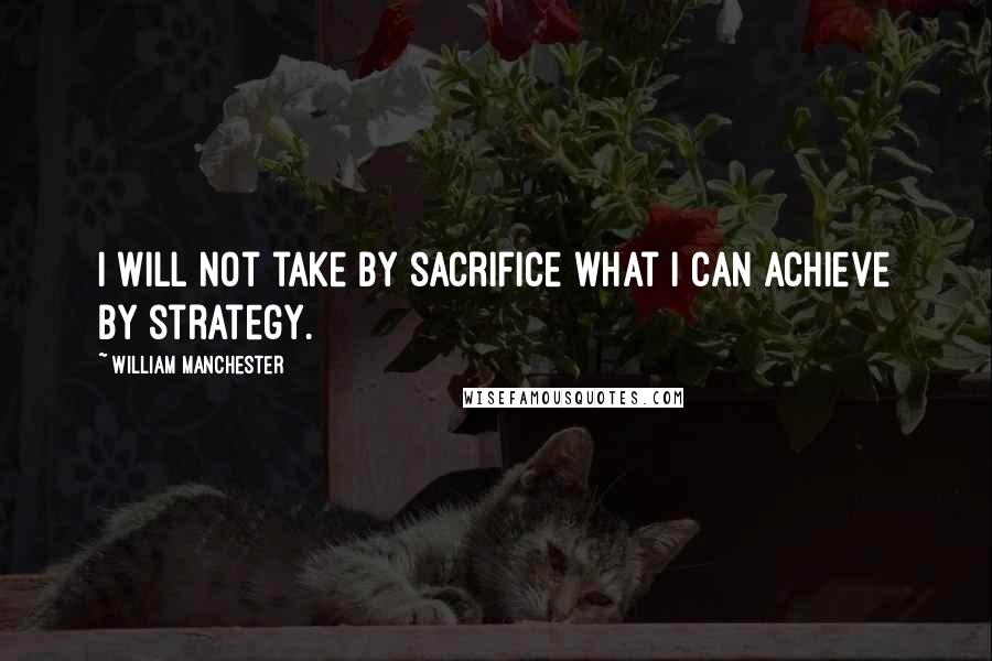 William Manchester Quotes: I will not take by sacrifice what I can achieve by strategy.