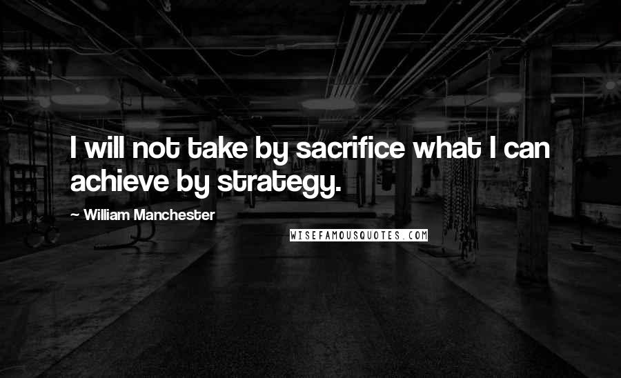 William Manchester Quotes: I will not take by sacrifice what I can achieve by strategy.