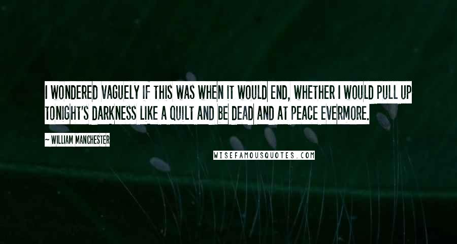 William Manchester Quotes: I wondered vaguely if this was when it would end, whether I would pull up tonight's darkness like a quilt and be dead and at peace evermore.