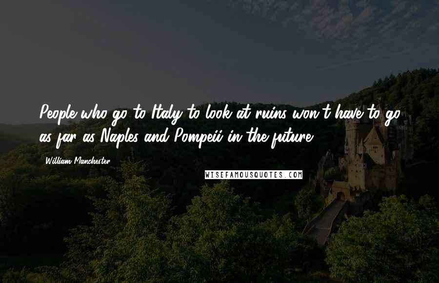 William Manchester Quotes: People who go to Italy to look at ruins won't have to go as far as Naples and Pompeii in the future.