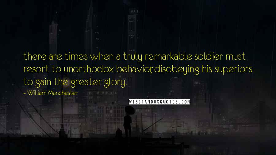 William Manchester Quotes: there are times when a truly remarkable soldier must resort to unorthodox behavior, disobeying his superiors to gain the greater glory.