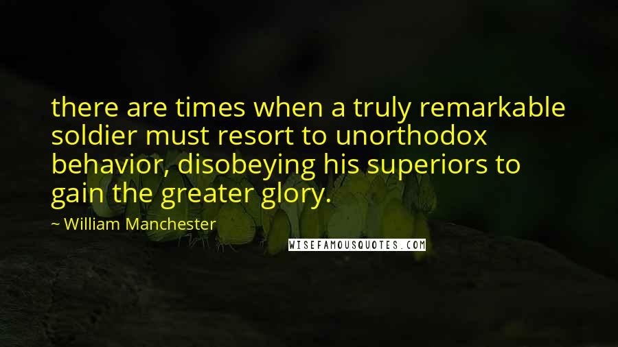 William Manchester Quotes: there are times when a truly remarkable soldier must resort to unorthodox behavior, disobeying his superiors to gain the greater glory.