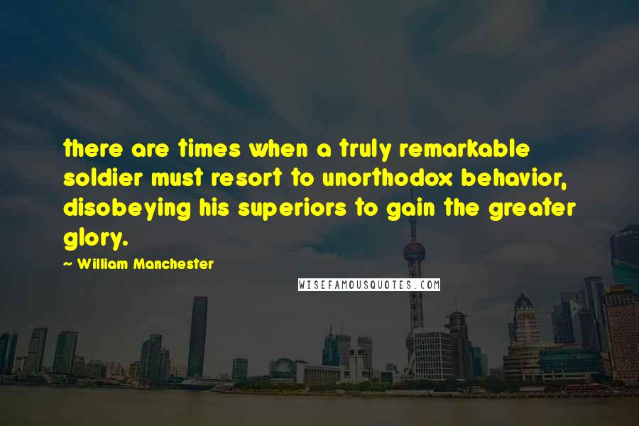 William Manchester Quotes: there are times when a truly remarkable soldier must resort to unorthodox behavior, disobeying his superiors to gain the greater glory.