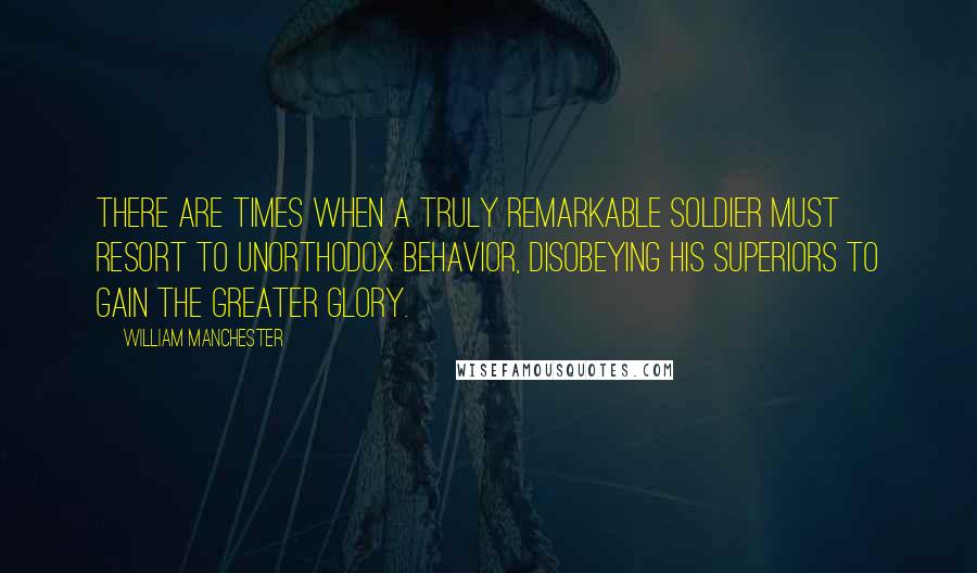William Manchester Quotes: there are times when a truly remarkable soldier must resort to unorthodox behavior, disobeying his superiors to gain the greater glory.