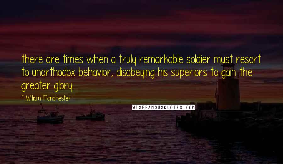 William Manchester Quotes: there are times when a truly remarkable soldier must resort to unorthodox behavior, disobeying his superiors to gain the greater glory.