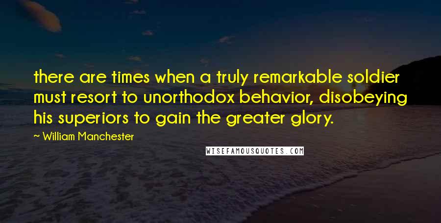 William Manchester Quotes: there are times when a truly remarkable soldier must resort to unorthodox behavior, disobeying his superiors to gain the greater glory.