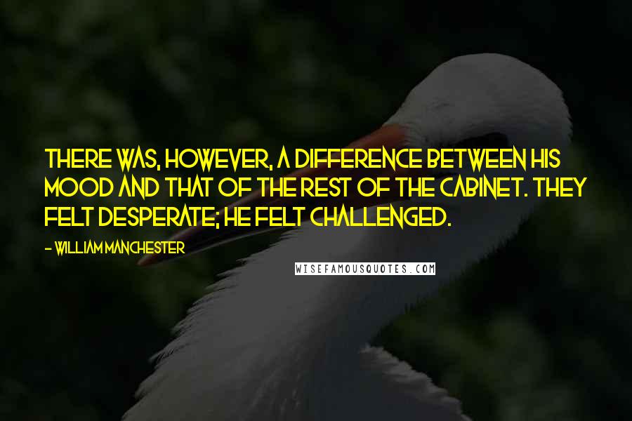 William Manchester Quotes: There was, however, a difference between his mood and that of the rest of the cabinet. They felt desperate; he felt challenged.