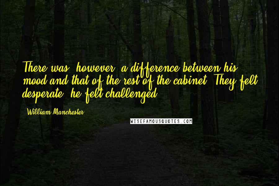 William Manchester Quotes: There was, however, a difference between his mood and that of the rest of the cabinet. They felt desperate; he felt challenged.