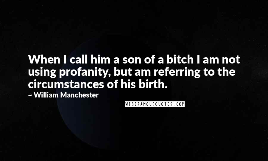 William Manchester Quotes: When I call him a son of a bitch I am not using profanity, but am referring to the circumstances of his birth.