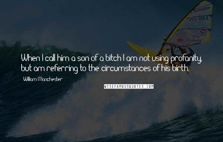 William Manchester Quotes: When I call him a son of a bitch I am not using profanity, but am referring to the circumstances of his birth.