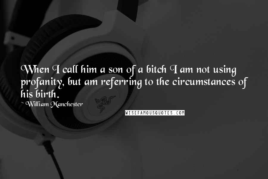 William Manchester Quotes: When I call him a son of a bitch I am not using profanity, but am referring to the circumstances of his birth.