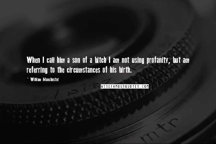 William Manchester Quotes: When I call him a son of a bitch I am not using profanity, but am referring to the circumstances of his birth.