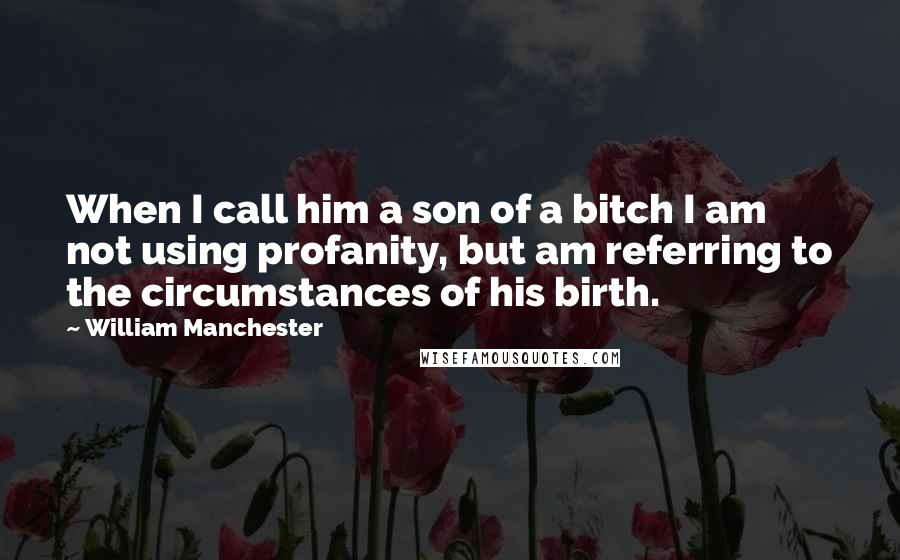 William Manchester Quotes: When I call him a son of a bitch I am not using profanity, but am referring to the circumstances of his birth.