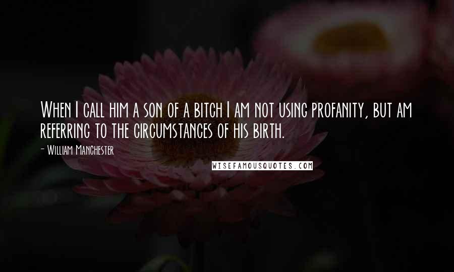 William Manchester Quotes: When I call him a son of a bitch I am not using profanity, but am referring to the circumstances of his birth.