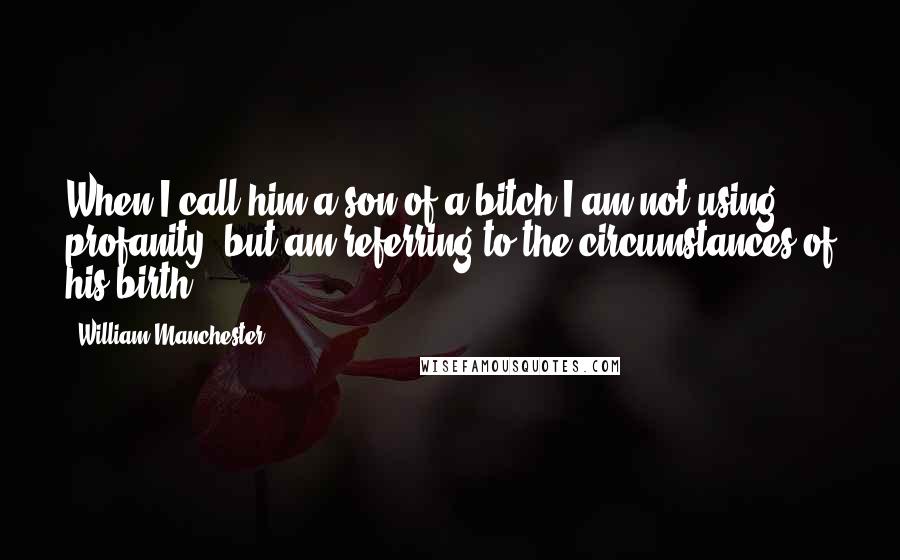 William Manchester Quotes: When I call him a son of a bitch I am not using profanity, but am referring to the circumstances of his birth.