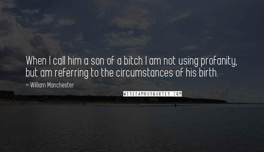 William Manchester Quotes: When I call him a son of a bitch I am not using profanity, but am referring to the circumstances of his birth.