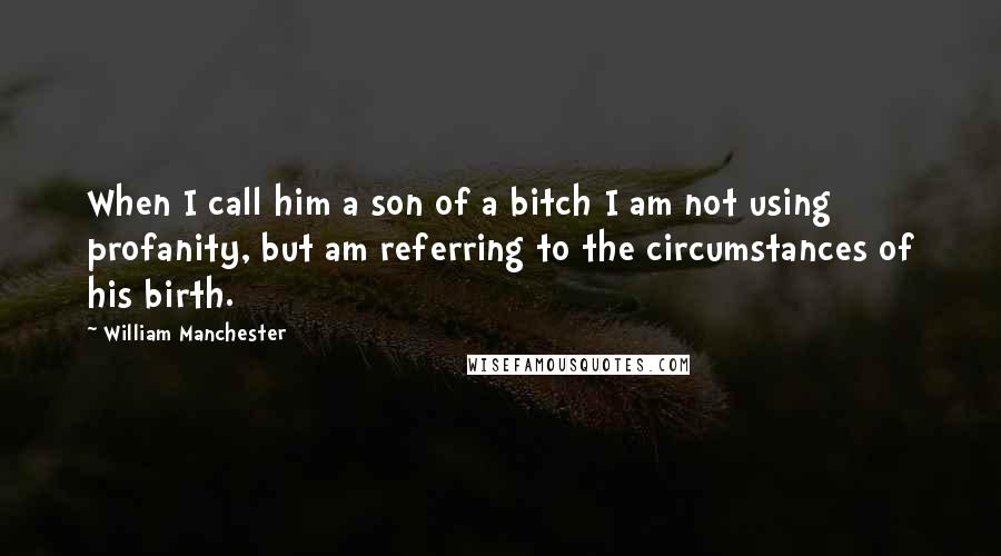 William Manchester Quotes: When I call him a son of a bitch I am not using profanity, but am referring to the circumstances of his birth.
