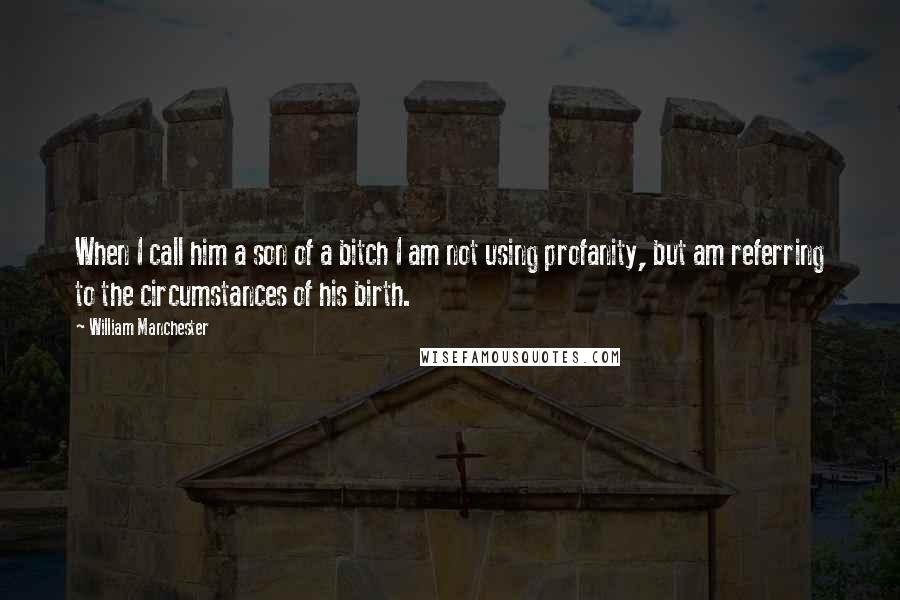 William Manchester Quotes: When I call him a son of a bitch I am not using profanity, but am referring to the circumstances of his birth.